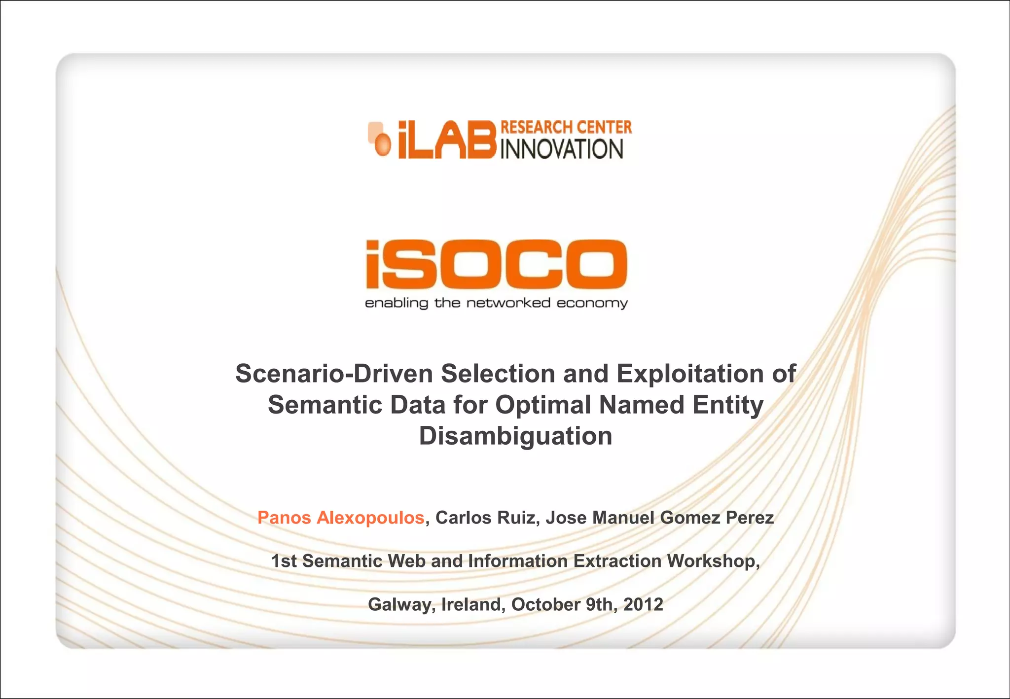 Scenario-Driven Selection and Exploitation of Semantic Data for Optimal Named Entity Disambiguation Panos Alexopoulos, Carlos Ruiz, Jose Manuel Gomez Perez 1st Semantic Web and Information Extraction Workshop, Galway, Ireland, October 9th, 2012 