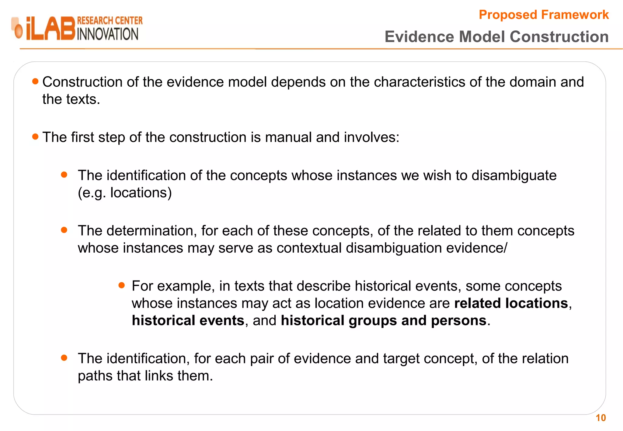 Proposed Framework Evidence Model Construction ● Construction of the evidence model depends on the characteristics of the domain and the texts. ● The first step of the construction is manual and involves: ● The identification of the concepts whose instances we wish to disambiguate (e.g. locations) ● The determination, for each of these concepts, of the related to them concepts whose instances may serve as contextual disambiguation evidence/ ● For example, in texts that describe historical events, some concepts whose instances may act as location evidence are related locations, historical events, and historical groups and persons. ● The identification, for each pair of evidence and target concept, of the relation paths that links them. 10 