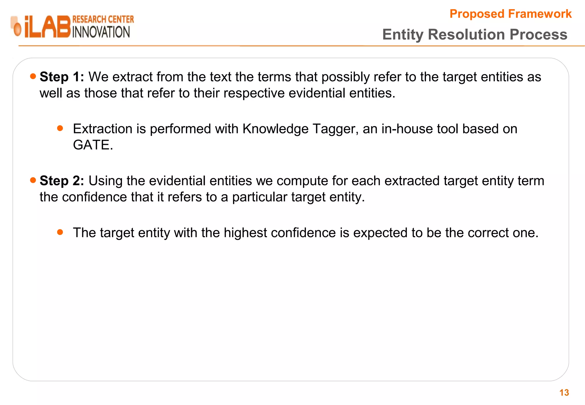 Proposed Framework Entity Resolution Process ● Step 1: We extract from the text the terms that possibly refer to the target entities as well as those that refer to their respective evidential entities. ● Extraction is performed with Knowledge Tagger, an in-house tool based on GATE. ● Step 2: Using the evidential entities we compute for each extracted target entity term the confidence that it refers to a particular target entity. ● The target entity with the highest confidence is expected to be the correct one. 13 