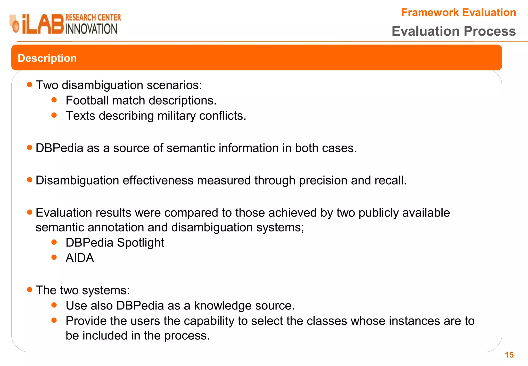 Framework Evaluation Evaluation Process Description ● Two disambiguation scenarios: ● Football match descriptions. ● Texts describing military conflicts. ● DBPedia as a source of semantic information in both cases. ● Disambiguation effectiveness measured through precision and recall. ● Evaluation results were compared to those achieved by two publicly available semantic annotation and disambiguation systems; ● DBPedia Spotlight ● AIDA ● The two systems: ● Use also DBPedia as a knowledge source. ● Provide the users the capability to select the classes whose instances are to be included in the process. 15 