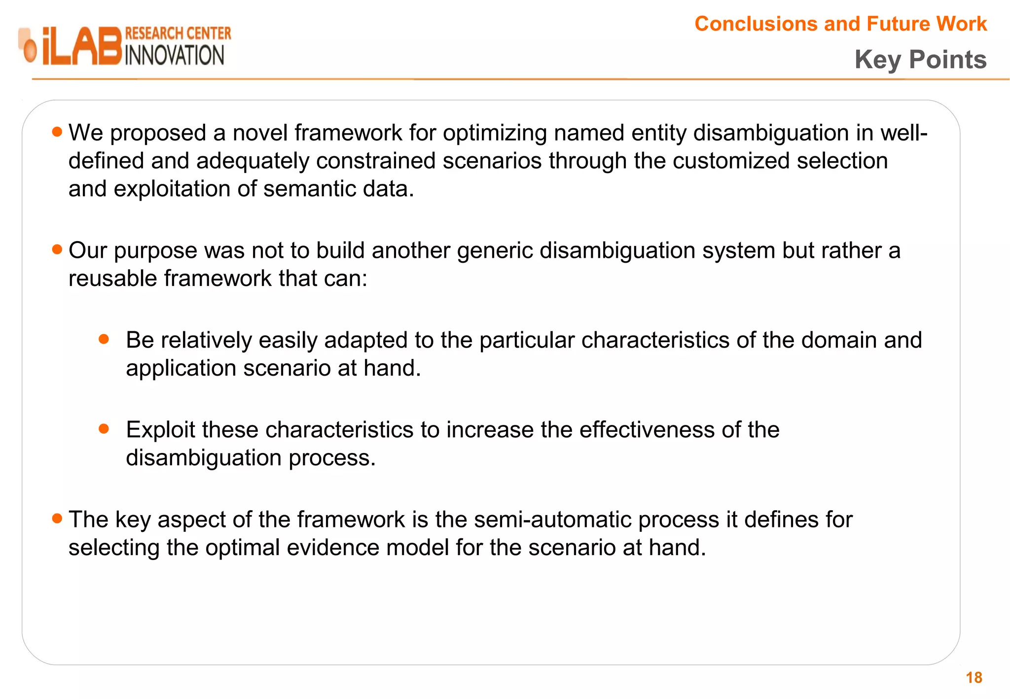 Conclusions and Future Work Key Points ● We proposed a novel framework for optimizing named entity disambiguation in well- defined and adequately constrained scenarios through the customized selection and exploitation of semantic data. ● Our purpose was not to build another generic disambiguation system but rather a reusable framework that can: ● Be relatively easily adapted to the particular characteristics of the domain and application scenario at hand. ● Exploit these characteristics to increase the effectiveness of the disambiguation process. ● The key aspect of the framework is the semi-automatic process it defines for selecting the optimal evidence model for the scenario at hand. 18 