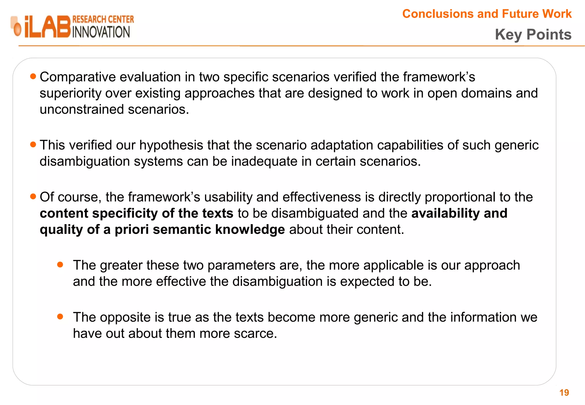 Conclusions and Future Work Key Points ● Comparative evaluation in two specific scenarios verified the framework’s superiority over existing approaches that are designed to work in open domains and unconstrained scenarios. ● This verified our hypothesis that the scenario adaptation capabilities of such generic disambiguation systems can be inadequate in certain scenarios. ● Of course, the framework’s usability and effectiveness is directly proportional to the content specificity of the texts to be disambiguated and the availability and quality of a priori semantic knowledge about their content. ● The greater these two parameters are, the more applicable is our approach and the more effective the disambiguation is expected to be. ● The opposite is true as the texts become more generic and the information we have out about them more scarce. 19 