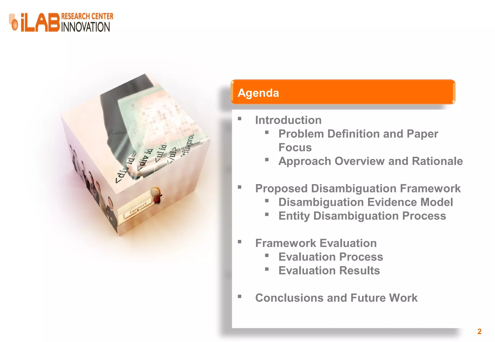 Agenda  Introduction  Problem Definition and Paper Focus  Approach Overview and Rationale  Proposed Disambiguation Framework  Disambiguation Evidence Model  Entity Disambiguation Process  Framework Evaluation  Evaluation Process  Evaluation Results  Conclusions and Future Work 2 