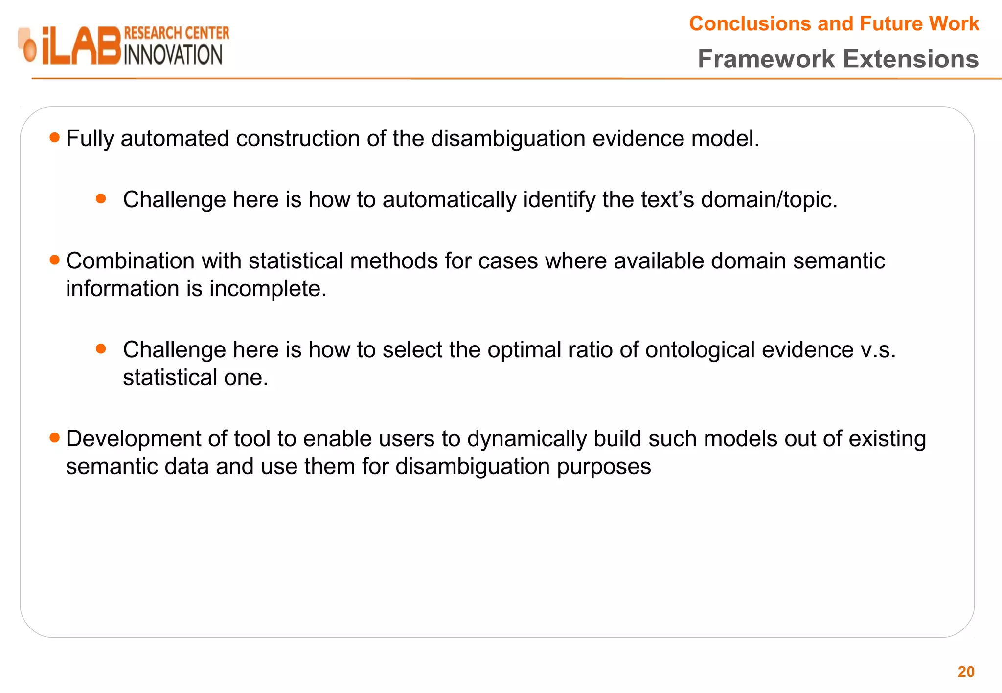 Conclusions and Future Work Framework Extensions ● Fully automated construction of the disambiguation evidence model. ● Challenge here is how to automatically identify the text’s domain/topic. ● Combination with statistical methods for cases where available domain semantic information is incomplete. ● Challenge here is how to select the optimal ratio of ontological evidence v.s. statistical one. ● Development of tool to enable users to dynamically build such models out of existing semantic data and use them for disambiguation purposes 20 