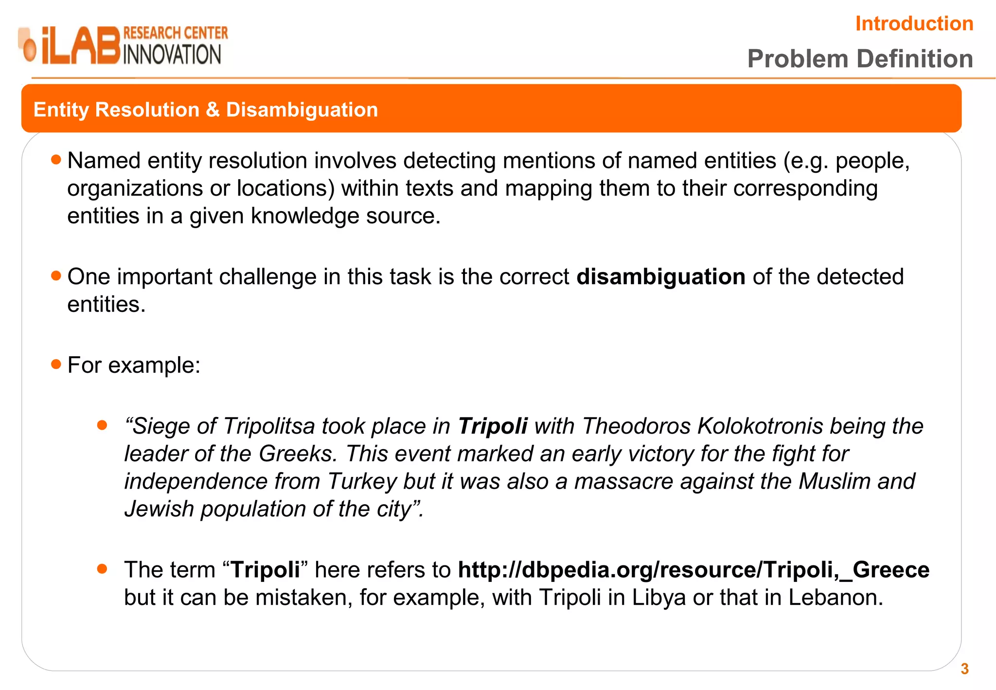 Introduction Problem Definition Entity Resolution & Disambiguation ● Named entity resolution involves detecting mentions of named entities (e.g. people, organizations or locations) within texts and mapping them to their corresponding entities in a given knowledge source. ● One important challenge in this task is the correct disambiguation of the detected entities. ● For example: ● “Siege of Tripolitsa took place in Tripoli with Theodoros Kolokotronis being the leader of the Greeks. This event marked an early victory for the fight for independence from Turkey but it was also a massacre against the Muslim and Jewish population of the city”. ● The term “Tripoli” here refers to http://dbpedia.org/resource/Tripoli,_Greece but it can be mistaken, for example, with Tripoli in Libya or that in Lebanon. 3 