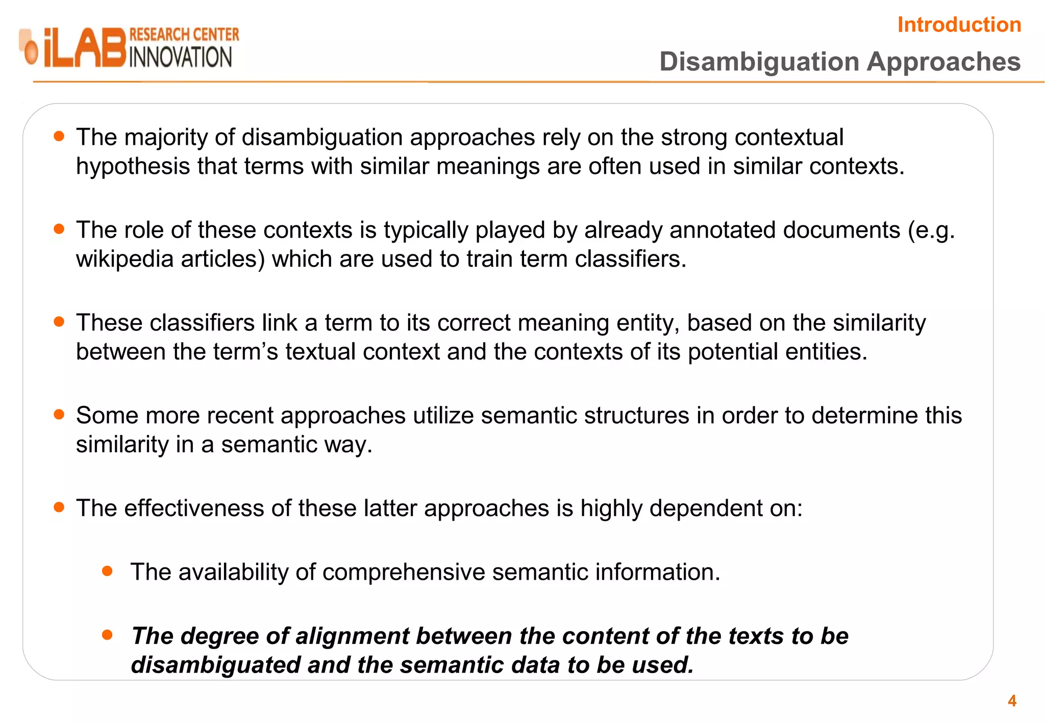 Introduction Disambiguation Approaches ● The majority of disambiguation approaches rely on the strong contextual hypothesis that terms with similar meanings are often used in similar contexts. ● The role of these contexts is typically played by already annotated documents (e.g. wikipedia articles) which are used to train term classifiers. ● These classifiers link a term to its correct meaning entity, based on the similarity between the term’s textual context and the contexts of its potential entities. ● Some more recent approaches utilize semantic structures in order to determine this similarity in a semantic way. ● The effectiveness of these latter approaches is highly dependent on: ● The availability of comprehensive semantic information. ● The degree of alignment between the content of the texts to be disambiguated and the semantic data to be used. 4 