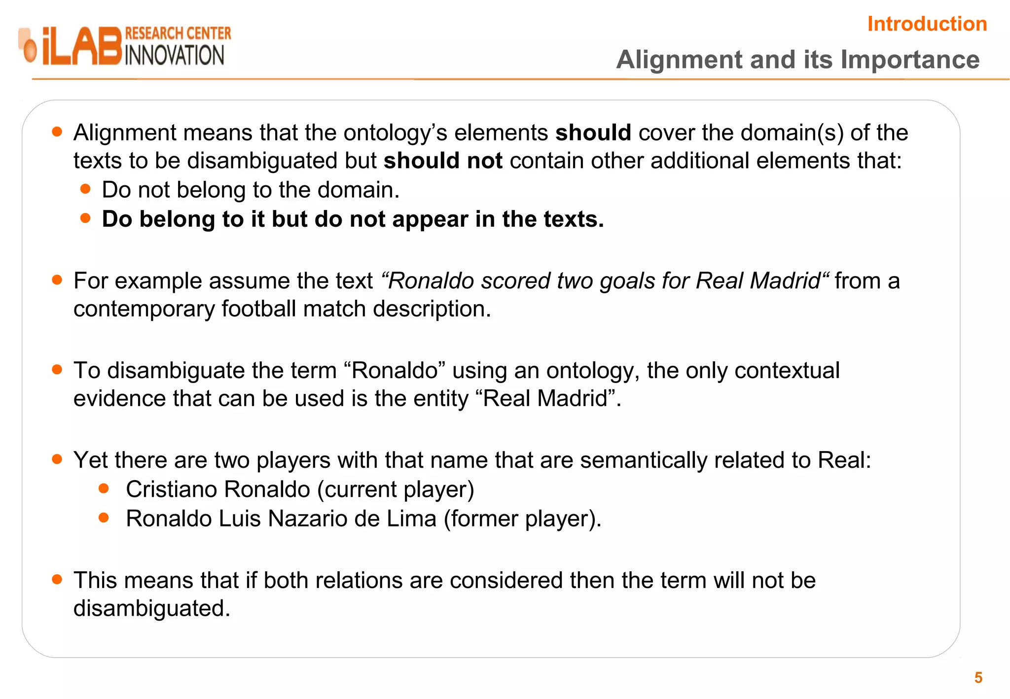 Introduction Alignment and its Importance ● Alignment means that the ontology’s elements should cover the domain(s) of the texts to be disambiguated but should not contain other additional elements that: ● Do not belong to the domain. ● Do belong to it but do not appear in the texts. ● For example assume the text “Ronaldo scored two goals for Real Madrid“ from a contemporary football match description. ● To disambiguate the term “Ronaldo” using an ontology, the only contextual evidence that can be used is the entity “Real Madrid”. ● Yet there are two players with that name that are semantically related to Real: ● Cristiano Ronaldo (current player) ● Ronaldo Luis Nazario de Lima (former player). ● This means that if both relations are considered then the term will not be disambiguated. 5 