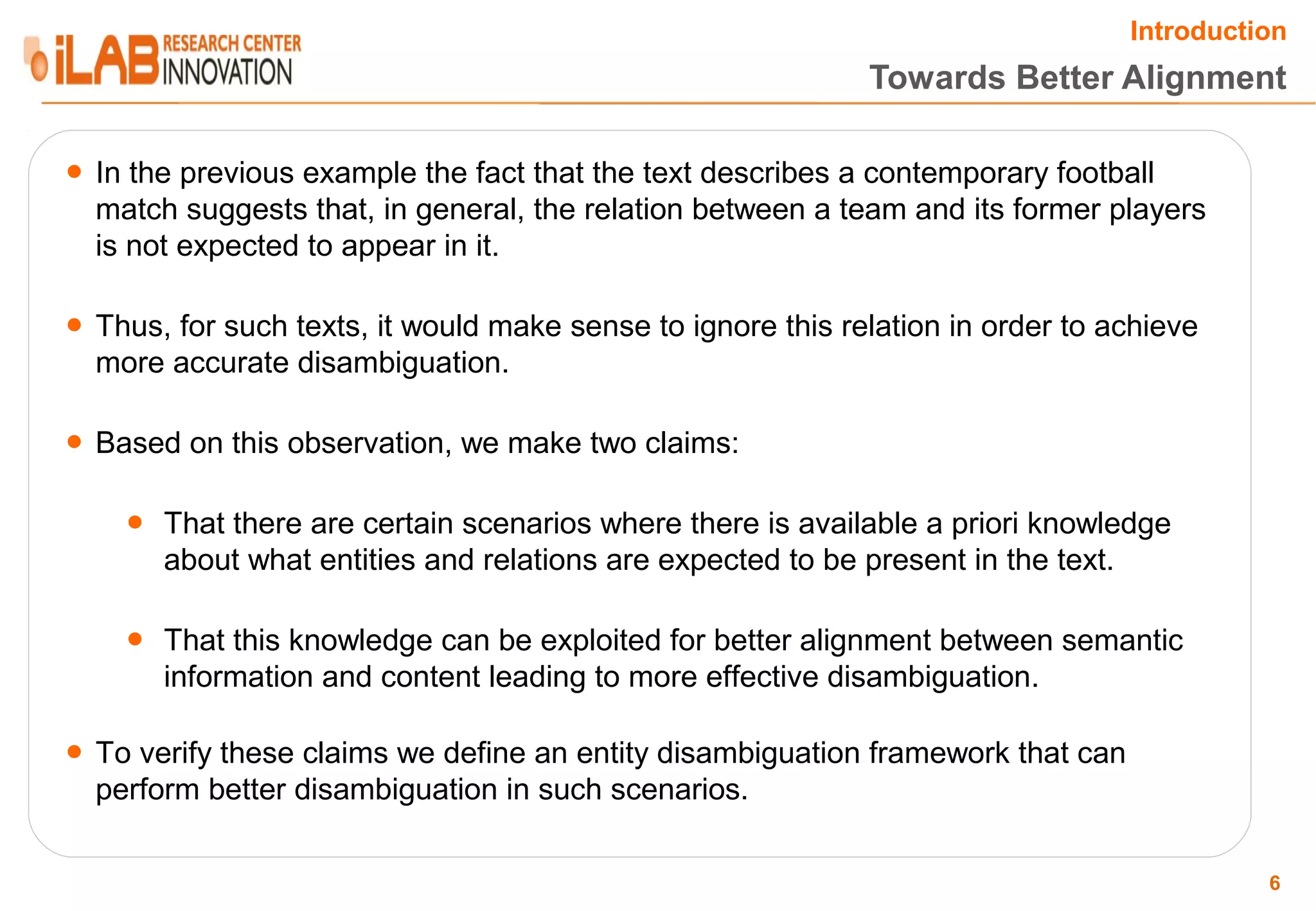 Introduction Towards Better Alignment ● In the previous example the fact that the text describes a contemporary football match suggests that, in general, the relation between a team and its former players is not expected to appear in it. ● Thus, for such texts, it would make sense to ignore this relation in order to achieve more accurate disambiguation. ● Based on this observation, we make two claims: ● That there are certain scenarios where there is available a priori knowledge about what entities and relations are expected to be present in the text. ● That this knowledge can be exploited for better alignment between semantic information and content leading to more effective disambiguation. ● To verify these claims we define an entity disambiguation framework that can perform better disambiguation in such scenarios. 6 