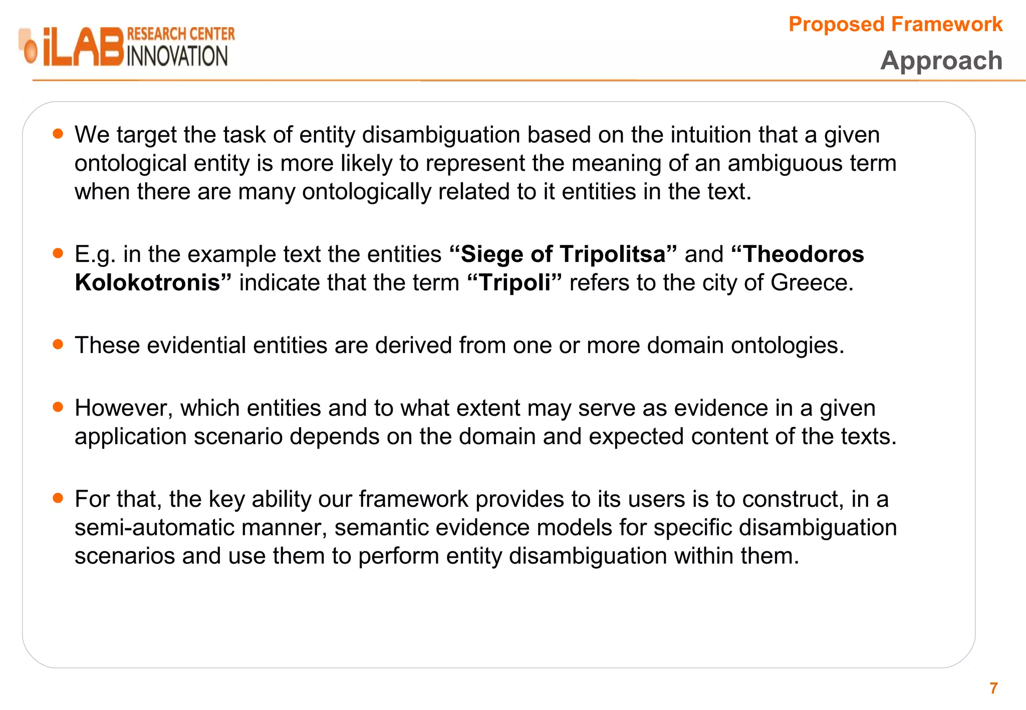 Proposed Framework Approach ● We target the task of entity disambiguation based on the intuition that a given ontological entity is more likely to represent the meaning of an ambiguous term when there are many ontologically related to it entities in the text. ● E.g. in the example text the entities “Siege of Tripolitsa” and “Theodoros Kolokotronis” indicate that the term “Tripoli” refers to the city of Greece. ● These evidential entities are derived from one or more domain ontologies. ● However, which entities and to what extent may serve as evidence in a given application scenario depends on the domain and expected content of the texts. ● For that, the key ability our framework provides to its users is to construct, in a semi-automatic manner, semantic evidence models for specific disambiguation scenarios and use them to perform entity disambiguation within them. 7 
