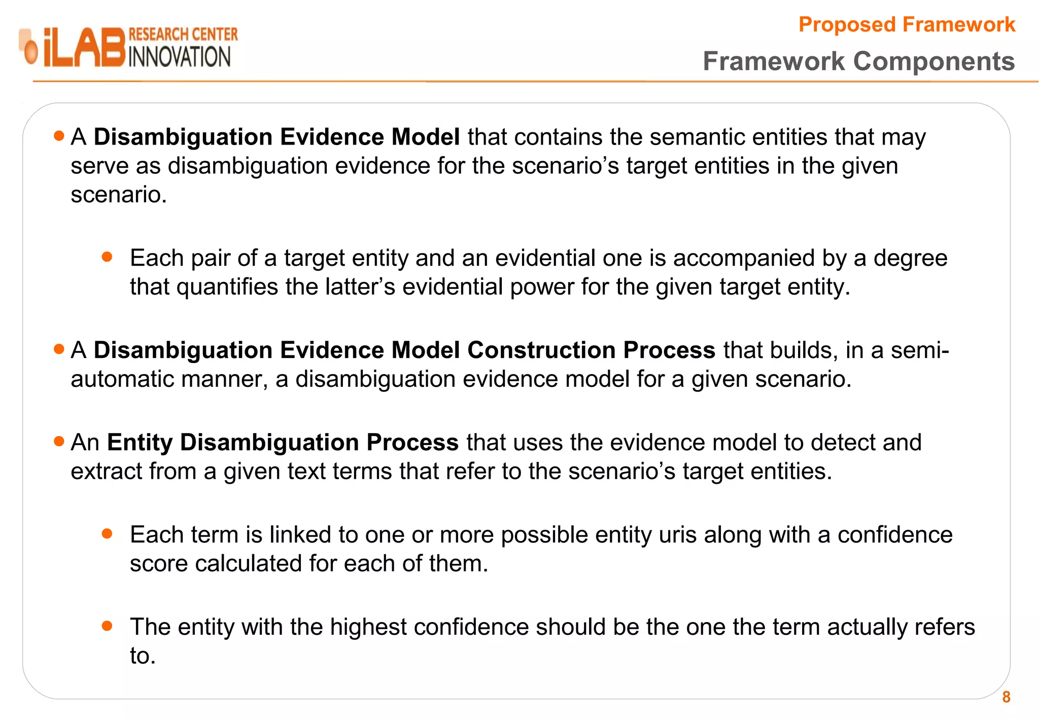 Proposed Framework Framework Components ● A Disambiguation Evidence Model that contains the semantic entities that may serve as disambiguation evidence for the scenario’s target entities in the given scenario. ● Each pair of a target entity and an evidential one is accompanied by a degree that quantifies the latter’s evidential power for the given target entity. ● A Disambiguation Evidence Model Construction Process that builds, in a semi- automatic manner, a disambiguation evidence model for a given scenario. ● An Entity Disambiguation Process that uses the evidence model to detect and extract from a given text terms that refer to the scenario’s target entities. ● Each term is linked to one or more possible entity uris along with a confidence score calculated for each of them. ● The entity with the highest confidence should be the one the term actually refers to. 8 