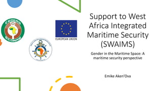 Support to West
Africa Integrated
Maritime Security
(SWAIMS)
Gender in the Maritime Space: A
maritime security perspective
Emike Aken’Ova
 