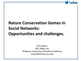 Nature Conservation Games in
Social Networks:
Opportunities and challenges.

                      Chris Swain,
                     CEO, Talkie, Inc.
       Professor, University of Southern California
                cswain@cinema.usc.edu

                                                      1
 