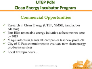 UTEP PdN
        Clean Energy Incubator Program

            Commercial Opportunities
 Research in Clean Energy (UTEP, NMSU, Sandia, Los
  Alamos)
 Fort Bliss renewable energy initiative to become net-zero
  by 2015
 Maquiladoras in Juarez => companies test new products
 City of El Paso commitment to evaluate new clean energy
  products/services
 Local Entrepreneurs…



                      www.hubofhumaninnovation.org                 11
                                                     Technology meets Market
 
