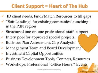 Client Support = Heart of The Hub
 ID client needs, Find/Match Resources to fill gaps
 “Soft Landing” for existing companies launching
  in the PdN region
 Structured one-on-one professional staff support

 Intern pool for approved special projects

 Business Plan Assessment, Gap Analysis

 Management Team and Board Development

 Investment Capital Opportunities

 Business Development Tools, Contacts, Resources

 Workshops, Professional “Office Hours,” Events
                    www.hubofhumaninnovation.org                13
                                                   Technology meets Market
 
