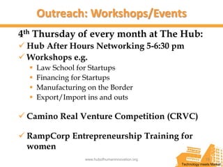 Outreach: Workshops/Events
4th Thursday of every month at The Hub:
 Hub After Hours Networking 5-6:30 pm
 Workshops e.g.
     Law School for Startups
     Financing for Startups
     Manufacturing on the Border
     Export/Import ins and outs

 Camino Real Venture Competition (CRVC)

 RampCorp Entrepreneurship Training for
  women
                   www.hubofhumaninnovation.org                19
                                                  Technology meets Market
 
