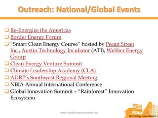 Outreach: National/Global Events

 Re-Energize the Americas
 Border Energy Forum
 “Smart Clean Energy Course” hosted by Pecan Street
  Inc., Austin Technology Incubator (ATI), Webber Energy
  Group
 Clean Energy Venture Summit
 Climate Leadership Academy (CLA)
 AURP’s Southwest Regional Meeting
 NBIA Annual International Conference
 Global Innovation Summit – “Rainforest” Innovation
  Ecosystem

                      www.hubofhumaninnovation.org                20
                                                     Technology meets Market
 