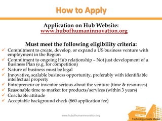 How to Apply
                    Application on Hub Website:
                   www.hubofhumaninnovation.org

           Must meet the following eligibility criteria:
 Commitment to create, develop, or expand a US business venture with
  employment in the Region
 Commitment to ongoing Hub relationship – Not just development of a
  Business Plan (e.g. for competition)
 Nature of business must be legal
 Innovative, scalable business opportunity, preferably with identifiable
  intellectual property
 Entrepreneur or inventor serious about the venture (time & resources)
 Reasonable time to market for products/services (within 3 years)
 Coachable attitude
 Acceptable background check ($60 application fee)


                             www.hubofhumaninnovation.org                    21
                                                                Technology meets Market
 