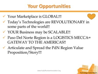 Your Opportunities
 Your Marketplace is GLOBAL!!!
 Today’s Technologies are REVOLUTIONARY in
  some parts of the world!!
 YOUR Business may be SCALABLE!!
 Paso Del Norte Region is a LOGISTICS MECCA=
  GATEWAY TO THE AMERICAS!!
 Articulate and Spread the PdN Region Value
  Proposition/Story!!!



                 www.hubofhumaninnovation.org                22
                                                Technology meets Market
 