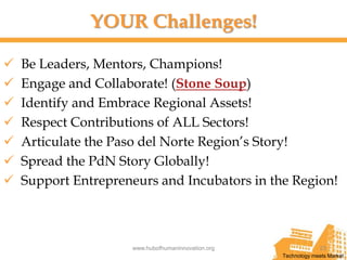 YOUR Challenges!

   Be Leaders, Mentors, Champions!
   Engage and Collaborate! (Stone Soup)
   Identify and Embrace Regional Assets!
   Respect Contributions of ALL Sectors!
   Articulate the Paso del Norte Region’s Story!
   Spread the PdN Story Globally!
   Support Entrepreneurs and Incubators in the Region!



                     www.hubofhumaninnovation.org                23
                                                    Technology meets Market
 