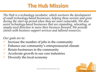 The Hub Mission
The Hub is a technology incubator, which nurtures the development
of small technology-based businesses, helping them survive and grow
during the start-up period when they are most vulnerable. We also
assist technology-based businesses that are expanding, relocating, or
simply need direction to move their business forward. We provide
clients with business support services and tailored resources.

Our goals are to:
 Increase the number of jobs in the community
 Enhance our community’s entrepreneurial climate
 Retain businesses in the community
 Accelerate growth in our core industries
 Diversify the local economy


                          www.hubofhumaninnovation.org                   7
                                                          Technology meets Market
 
