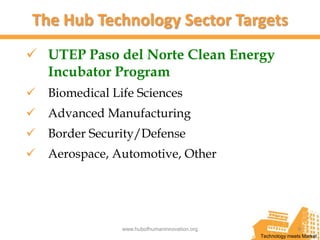 The Hub Technology Sector Targets
 UTEP Paso del Norte Clean Energy
  Incubator Program
 Biomedical Life Sciences
 Advanced Manufacturing
 Border Security/Defense
 Aerospace, Automotive, Other




               www.hubofhumaninnovation.org                  9
                                              Technology meets Market
 