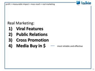 Real Marketing:9profit > measurable impact > mass reach > real marketingViral FeaturesPublic RelationsCross PromotionMedia Buy in $Do all of these.Keep expectations low.