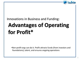 Innovations in Business and Funding:2Advantages of Operating for Profit*Non-profit orgs can do it. Profit attracts funds (from investors and   foundations), talent, and ensures ongoing operations