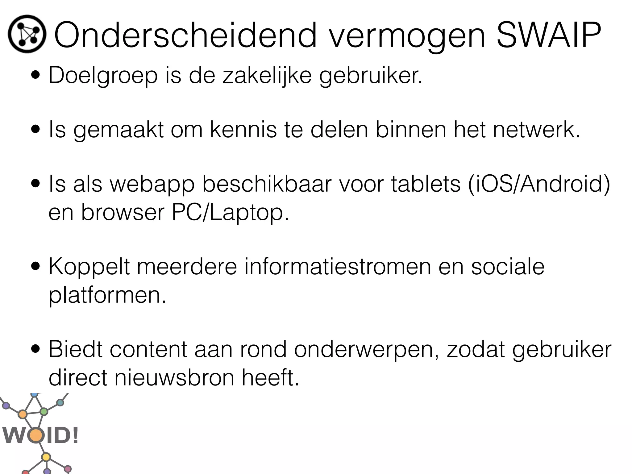 Onderscheidend vermogen SWAIP
• Doelgroep is de zakelijke gebruiker.

• Is gemaakt om kennis te delen binnen het netwerk.

• Is als webapp beschikbaar voor tablets (iOS/Android)
  en browser PC/Laptop.

• Koppelt meerdere informatiestromen en sociale
  platformen.

• Biedt content aan rond onderwerpen, zodat gebruiker
  direct nieuwsbron heeft.
 