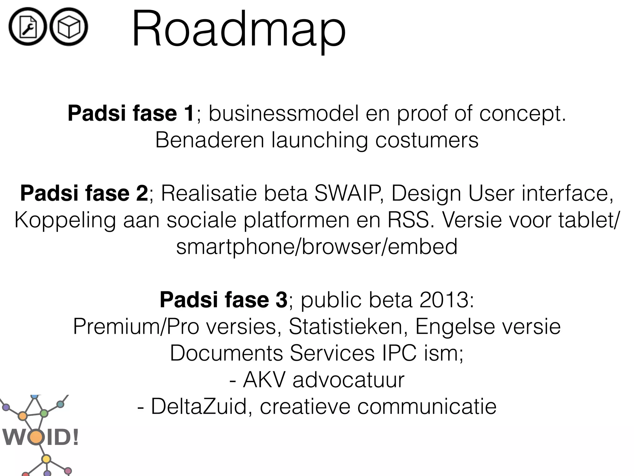 Roadmap
                             
     Padsi fase 1; businessmodel en proof of concept.
             Benaderen launching costumers
                             
Padsi fase 2; Realisatie beta SWAIP, Design User interface,
Koppeling aan sociale platformen en RSS. Versie voor tablet/
               smartphone/browser/embed
                             
              Padsi fase 3; public beta 2013:
     Premium/Pro versies, Statistieken, Engelse versie
               Documents Services IPC ism;
                     - AKV advocatuur
           - DeltaZuid, creatieve communicatie
 