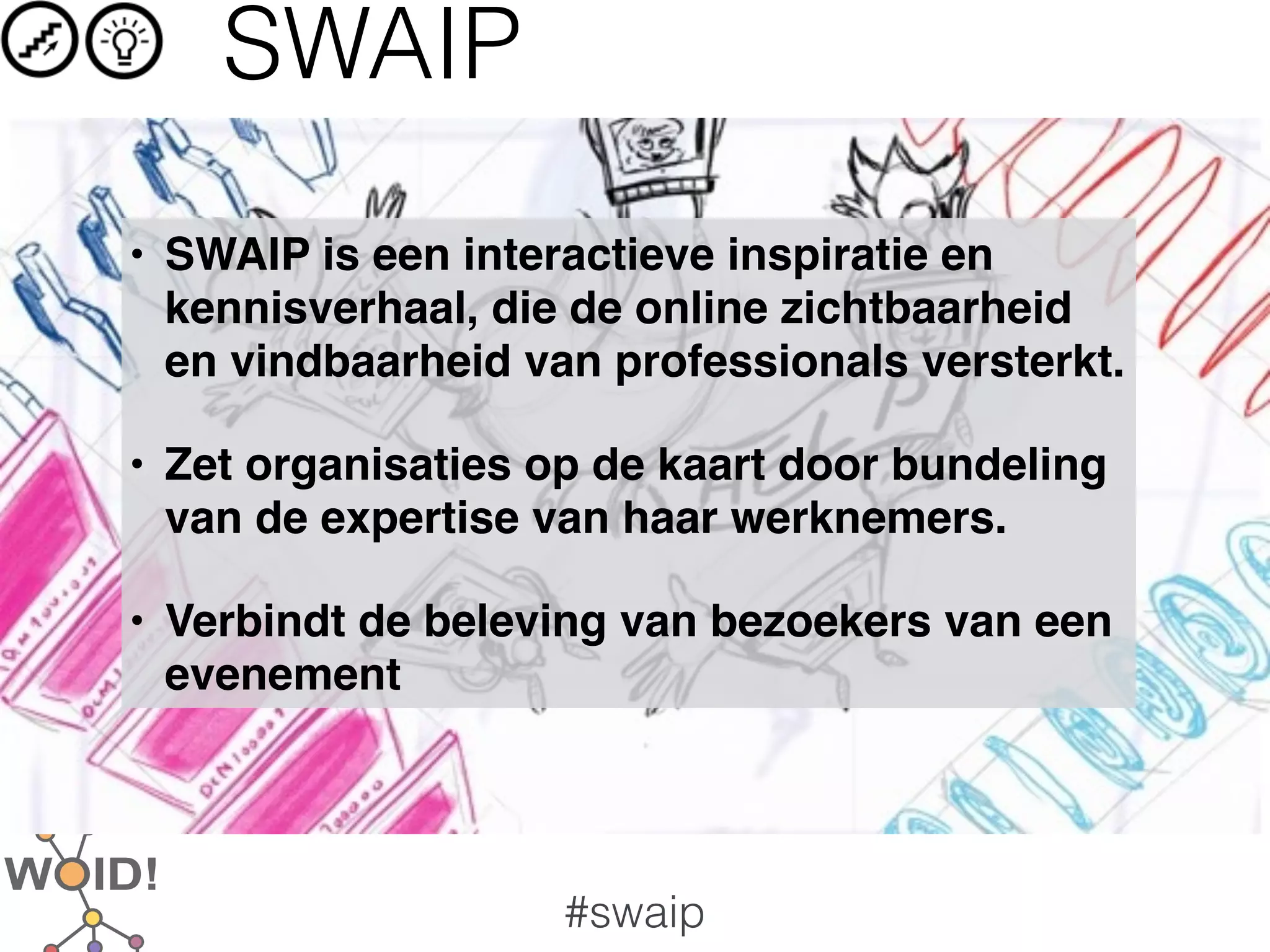 SWAIP
• SWAIP is een interactieve inspiratie en
  kennisverhaal, die de online zichtbaarheid
  en vindbaarheid van professionals versterkt.

• Zet organisaties op de kaart door bundeling
  van de expertise van haar werknemers.

• Verbindt de beleving van bezoekers van een
  evenement




                    #swaip
 