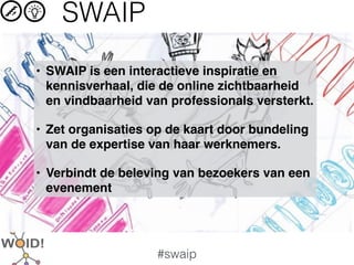 SWAIP
• SWAIP is een interactieve inspiratie en
  kennisverhaal, die de online zichtbaarheid
  en vindbaarheid van professionals versterkt.

• Zet organisaties op de kaart door bundeling
  van de expertise van haar werknemers.

• Verbindt de beleving van bezoekers van een
  evenement




                    #swaip
 
