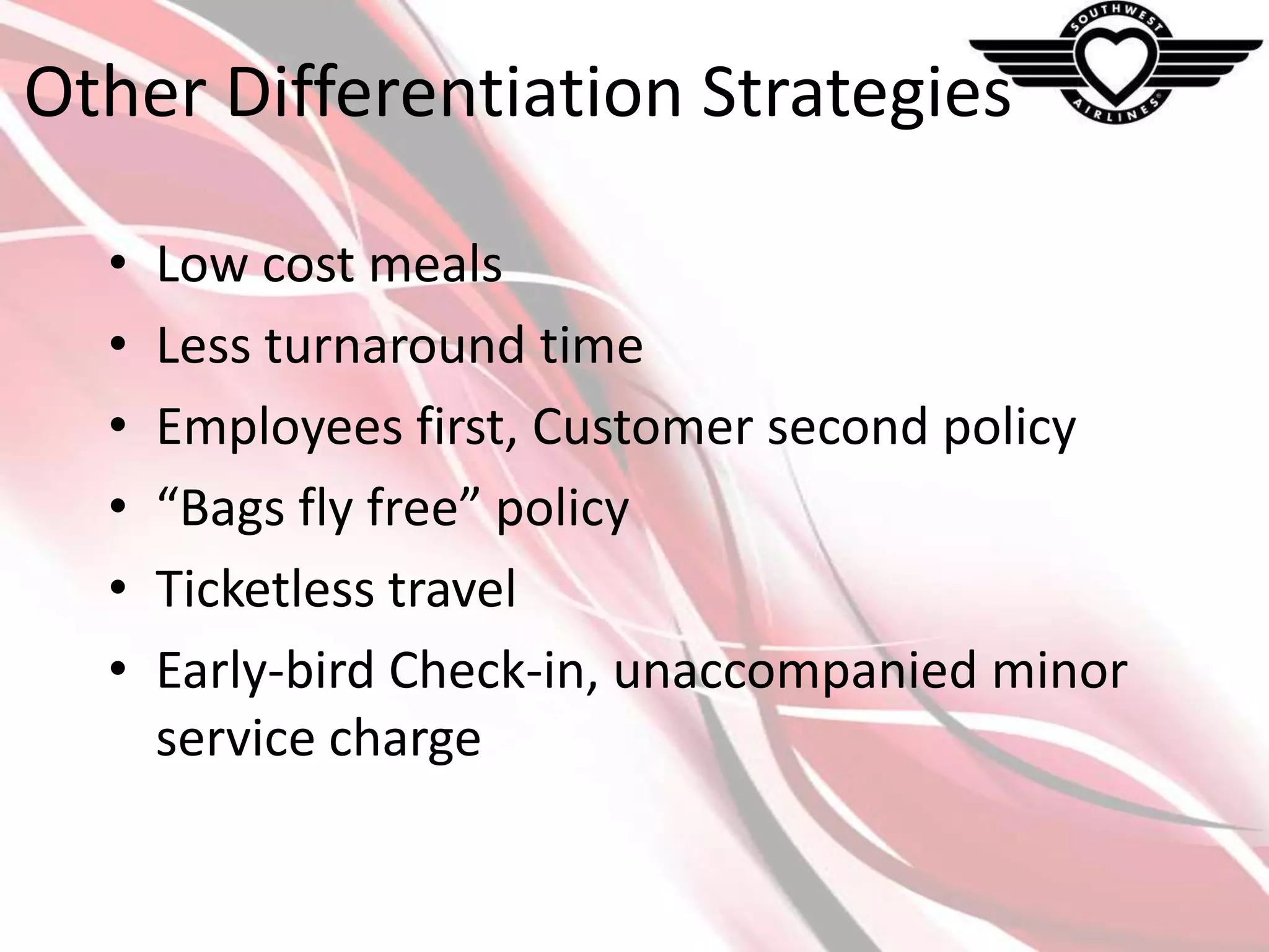 Other Differentiation Strategies
•
•
•
•
•
•

Low cost meals
Less turnaround time
Employees first, Customer second policy
“Bags fly free” policy
Ticketless travel
Early-bird Check-in, unaccompanied minor
service charge

 