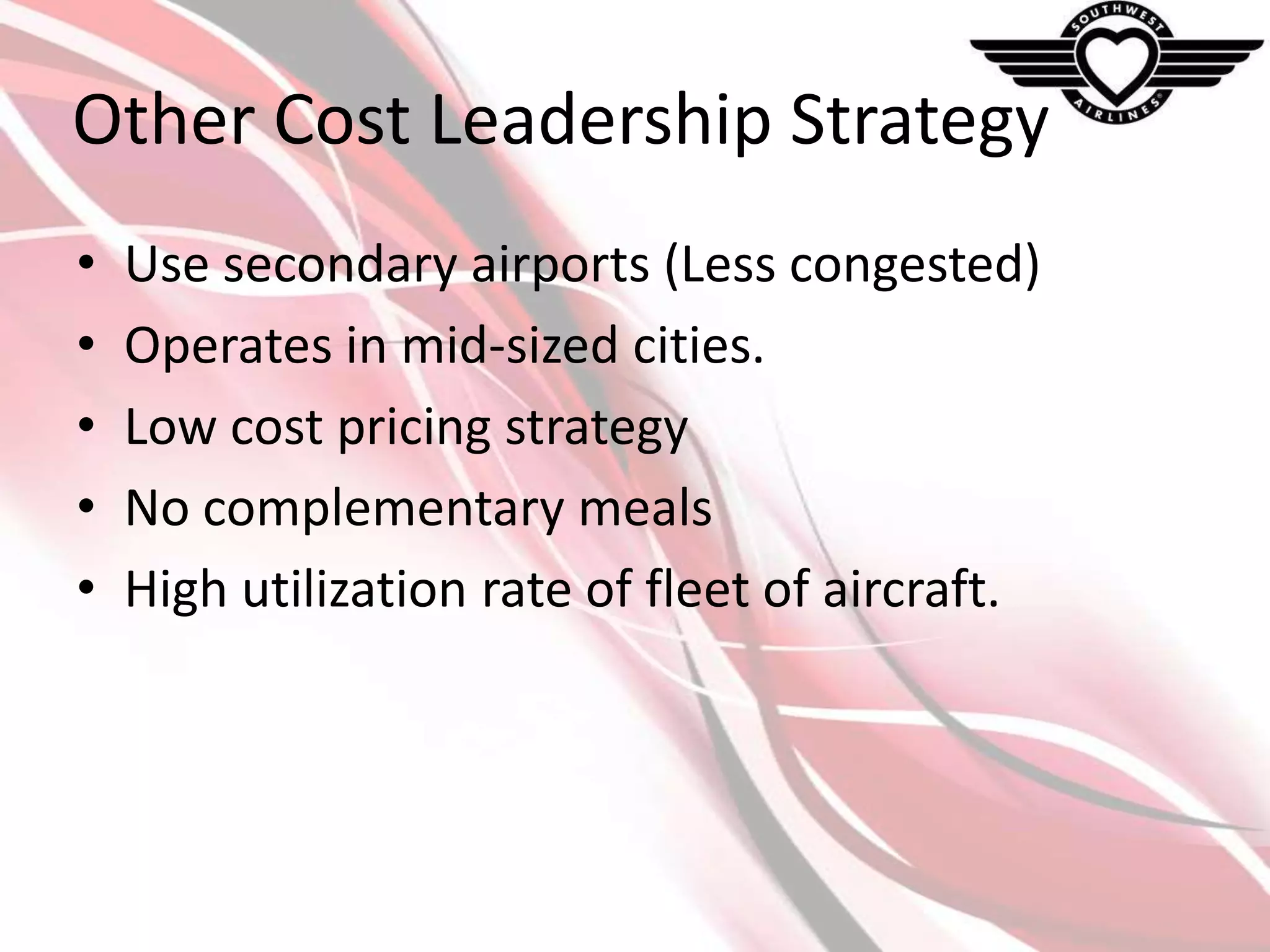 Other Cost Leadership Strategy
•
•
•
•
•

Use secondary airports (Less congested)
Operates in mid-sized cities.
Low cost pricing strategy
No complementary meals
High utilization rate of fleet of aircraft.

 