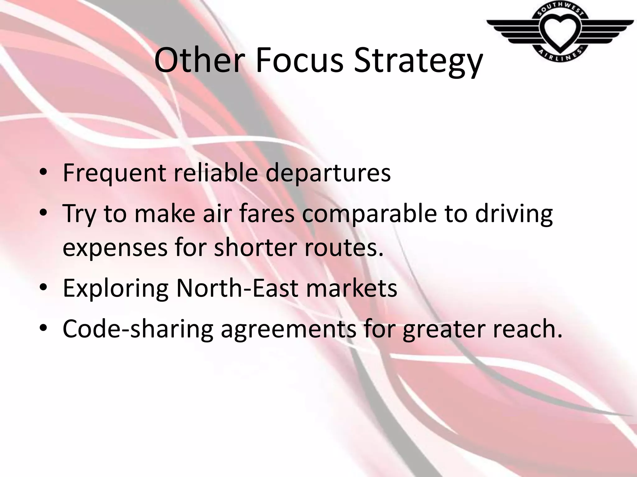 Other Focus Strategy
• Frequent reliable departures
• Try to make air fares comparable to driving
expenses for shorter routes.
• Exploring North-East markets
• Code-sharing agreements for greater reach.

 