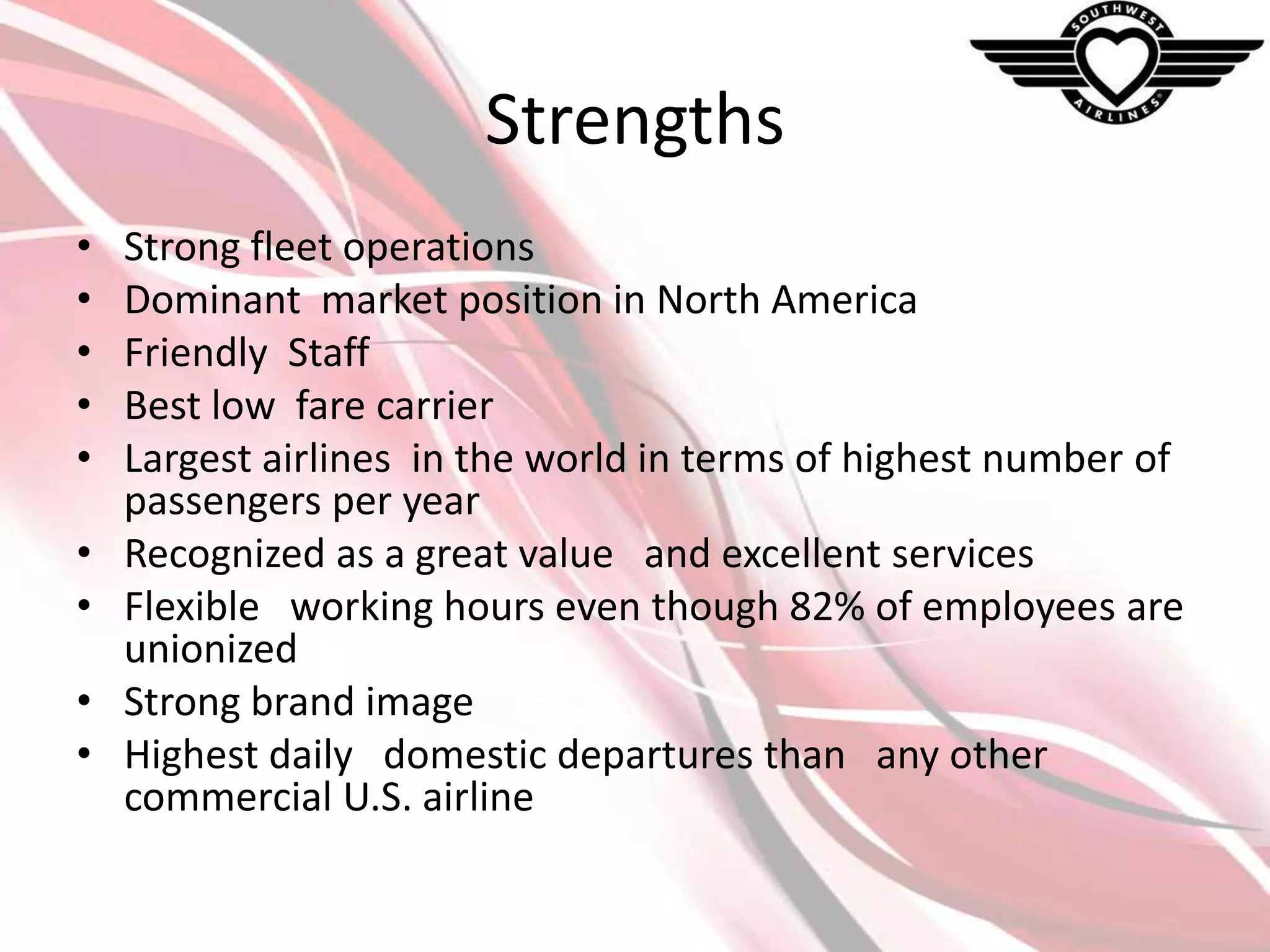 Strengths
•
•
•
•
•

•
•
•
•

Strong fleet operations
Dominant market position in North America
Friendly Staff
Best low fare carrier
Largest airlines in the world in terms of highest number of
passengers per year
Recognized as a great value and excellent services
Flexible working hours even though 82% of employees are
unionized
Strong brand image
Highest daily domestic departures than any other
commercial U.S. airline

 
