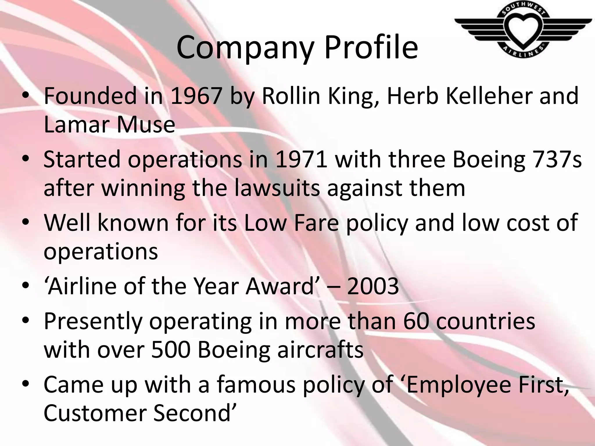 Company Profile
• Founded in 1967 by Rollin King, Herb Kelleher and
Lamar Muse
• Started operations in 1971 with three Boeing 737s
after winning the lawsuits against them
• Well known for its Low Fare policy and low cost of
operations
• ‘Airline of the Year Award’ – 2003
• Presently operating in more than 60 countries
with over 500 Boeing aircrafts
• Came up with a famous policy of ‘Employee First,
Customer Second’

 