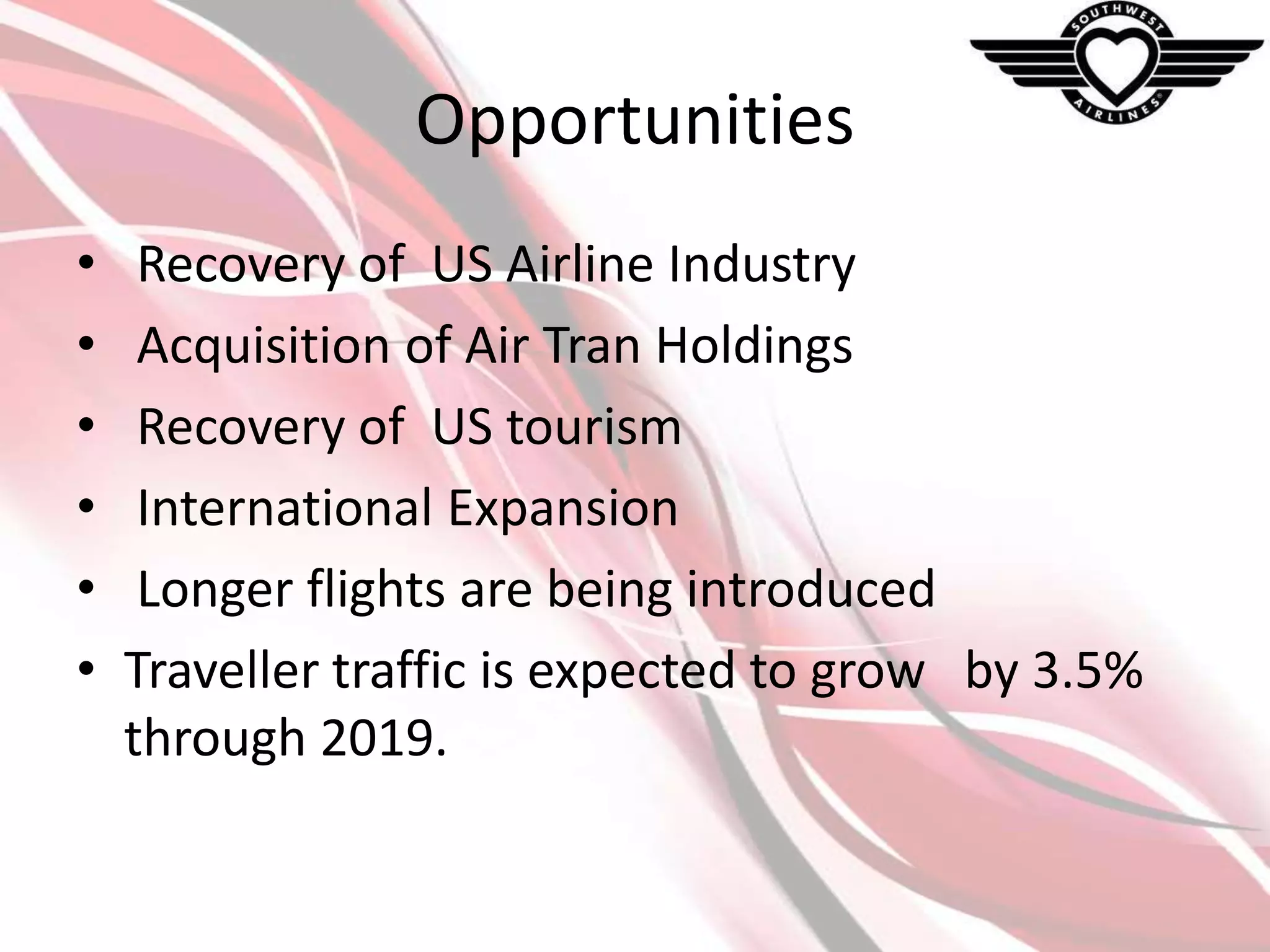 Opportunities
•
•
•
•
•
•

Recovery of US Airline Industry
Acquisition of Air Tran Holdings
Recovery of US tourism
International Expansion
Longer flights are being introduced
Traveller traffic is expected to grow by 3.5%
through 2019.

 