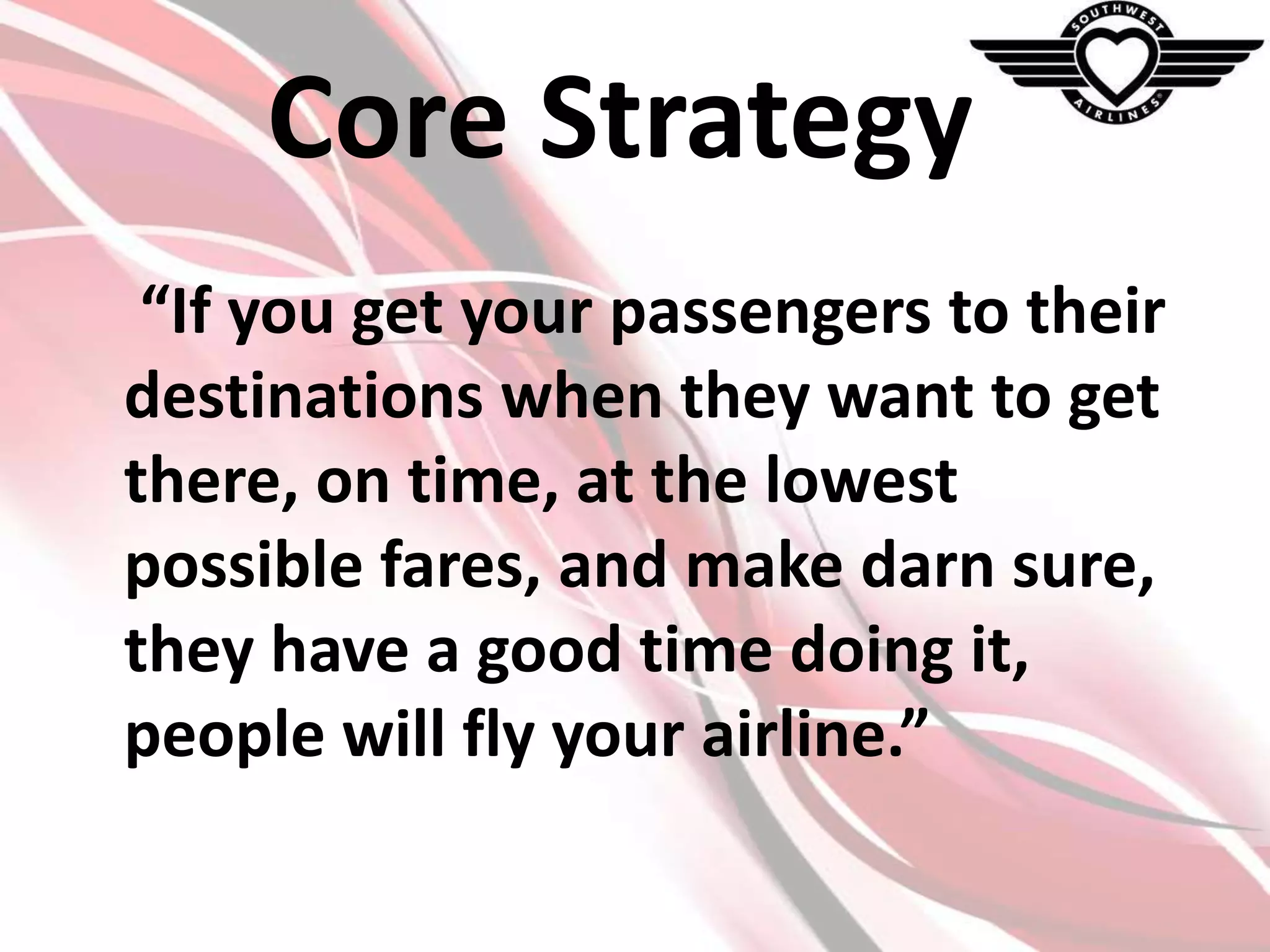 Core Strategy
“If you get your passengers to their
destinations when they want to get
there, on time, at the lowest
possible fares, and make darn sure,
they have a good time doing it,
people will fly your airline.”

 