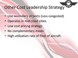 Other Cost Leadership Strategy
•
•
•
•
•

Use secondary airports (Less congested)
Operates in mid-sized cities.
Low cost pricing strategy
No complementary meals
High utilization rate of fleet of aircraft.

 