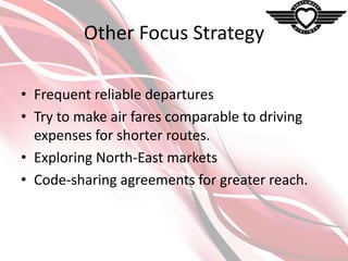 Other Focus Strategy
• Frequent reliable departures
• Try to make air fares comparable to driving
expenses for shorter routes.
• Exploring North-East markets
• Code-sharing agreements for greater reach.

 