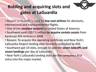 Bidding and acquiring slots and
gates at LaGuardia
• Airport La Guardia is used by low cost airlines for domestic,
international and transcontinental flights.
• One of the smallest airports in United States of America
• Southwest paid US$7.5 million to acquire certain assets from
bankrupt ATA Airlines in 2008.
• Reason: To acquire the operating certificate and New York’s
LaGuardia Airport landing slots formerly controlled by ATA.
• Southwest got 14 slots, enough to operate seven takeoffs and
seven landings per day at LaGuardia.
• New York's LaGuardia landing slots are the company’s first
entry into the major market.

 