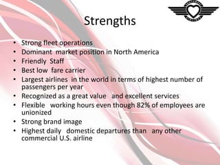 Strengths
•
•
•
•
•

•
•
•
•

Strong fleet operations
Dominant market position in North America
Friendly Staff
Best low fare carrier
Largest airlines in the world in terms of highest number of
passengers per year
Recognized as a great value and excellent services
Flexible working hours even though 82% of employees are
unionized
Strong brand image
Highest daily domestic departures than any other
commercial U.S. airline

 