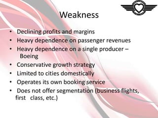 Weakness
• Declining profits and margins
• Heavy dependence on passenger revenues
• Heavy dependence on a single producer –
Boeing
• Conservative growth strategy
• Limited to cities domestically
• Operates its own booking service
• Does not offer segmentation (business flights,
first class, etc.)

 