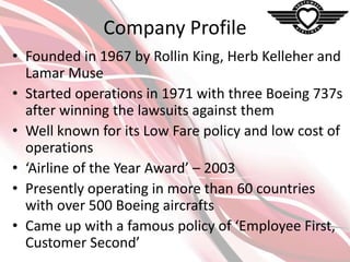 Company Profile
• Founded in 1967 by Rollin King, Herb Kelleher and
Lamar Muse
• Started operations in 1971 with three Boeing 737s
after winning the lawsuits against them
• Well known for its Low Fare policy and low cost of
operations
• ‘Airline of the Year Award’ – 2003
• Presently operating in more than 60 countries
with over 500 Boeing aircrafts
• Came up with a famous policy of ‘Employee First,
Customer Second’

 