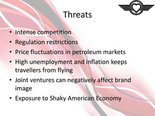 Threats
•
•
•
•

Intense competition
Regulation restrictions
Price fluctuations in petroleum markets
High unemployment and inflation keeps
travellers from flying
• Joint ventures can negatively affect brand
image
• Exposure to Shaky American Economy

 