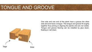 TONGUE AND GROOVE
One side and one end of the plank have a groove the other
side and end have a tongue. The tongue and groove fit roughly
together thus joining or aligning the planks and are not visible.
Tongue and groove flooring can be installed by glue down,
floating or nail down.
 