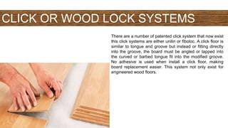 CLICK OR WOOD LOCK SYSTEMS
There are a number of patented click system that now exist
this click systems are either unilin or fiboloc. A click floor is
similar to tongue and groove but instead or fitting directly
into the groove, the board must be angled or tapped into
the curved or barbed tongue fit into the modified groove.
No adhesive is used when install a click floor, making
board replacement easier. This system not only exist for
engineered wood floors.
 