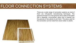 FLOOR CONNECTION SYSTEMS
There are a wide range of connection systems as most of
them are mill-specific manufacturing techniques. The
general principal is to how grooves all for sides of the plank
with a separate, unconnected, piece that is inserted into
the grooves of two planks to join them. The piece used for
the connection can be made from wood rubber or plastic.
 
