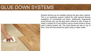 GLUE DOWN SYSTEMS
Wooden flooring can be installed utilizing the glue down method.
This is an especially popular method for solid parquet flooring
installation on concentrate sub floors. Additionally, engineered
wood flooring may use the glue down method as well. A layer of
mastic is placed ion to the subfloor using a trowel similar to those
used in laying ceramic tile. The wood pieces are laid on top of
them. Glue and hammered into place using a rubber mallet.
 