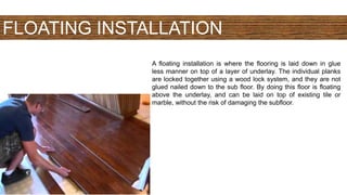 FLOATING INSTALLATION
A floating installation is where the flooring is laid down in glue
less manner on top of a layer of underlay. The individual planks
are locked together using a wood lock system, and they are not
glued nailed down to the sub floor. By doing this floor is floating
above the underlay, and can be laid on top of existing tile or
marble, without the risk of damaging the subfloor.
 